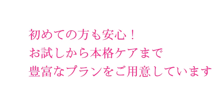 初めての方も安心！
お試しから本格ケアまで
豊富なプランをご用意しています